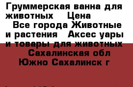 Груммерская ванна для животных. › Цена ­ 25 000 - Все города Животные и растения » Аксесcуары и товары для животных   . Сахалинская обл.,Южно-Сахалинск г.